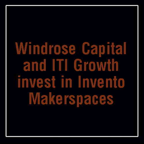 Windrose Capital and ITI Growth invest in Invento Makerspaces